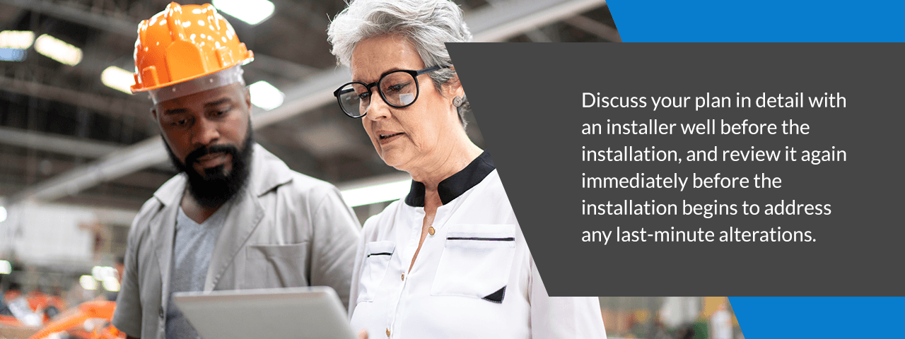 discuss your plan in detail with an installer well before the installation, and review it again immediately before the installation begins to address any last-minute alterations